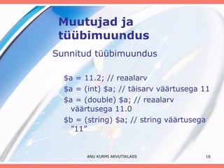 Muutujad ja tüübimuundus Sunnitud tüübimuundus $a = 11.2; // reaalarv $a = (int) $a; // täisarv väärtusega 11 $a = (double) $a; // reaalarv väärtusega 11.0 $b = (string) $a; // string väärtusega ”11” ANU KURMI ARVUTIKLASS 