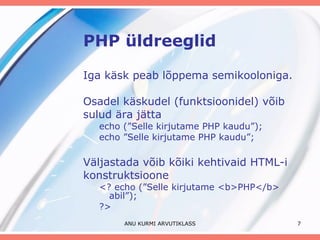 PHP üldreeglid Iga käsk peab lõppema semikooloniga. Osadel käskudel (funktsioonidel) võib sulud ära jätta echo (”Selle kirjutame PHP kaudu”); echo ”Selle kirjutame PHP kaudu”; Väljastada võib kõiki kehtivaid HTML-i konstruktsioone <? echo (”Selle kirjutame <b>PHP</b> abil”); ?> ANU KURMI ARVUTIKLASS 
