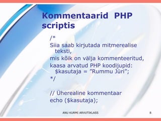 Kommentaarid  PHP scriptis /* Siia saab kirjutada mitmerealise teksti, mis kõik on välja kommenteeritud, kaasa arvatud PHP koodijupid: $kasutaja = ”Rummu Jüri”; */ // Üherealine kommentaar echo ($kasutaja); ANU KURMI ARVUTIKLASS 