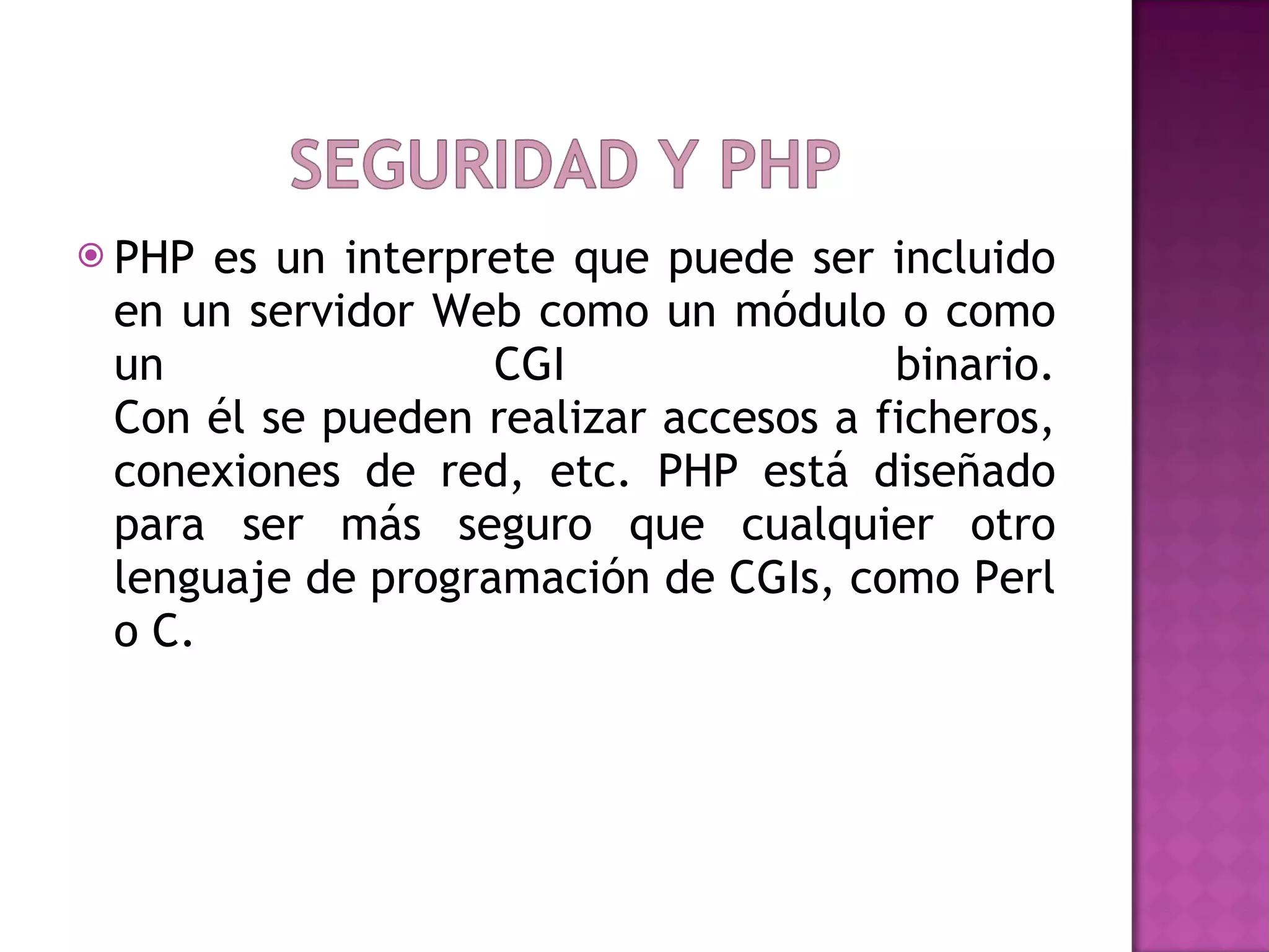 PHP es un interprete que puede ser incluido en un servidor Web como un módulo o como un CGI binario. Con él se pueden realizar accesos a ficheros, conexiones de red, etc. PHP está diseñado para ser más seguro que cualquier otro lenguaje de programación de CGIs, como Perl o C.  