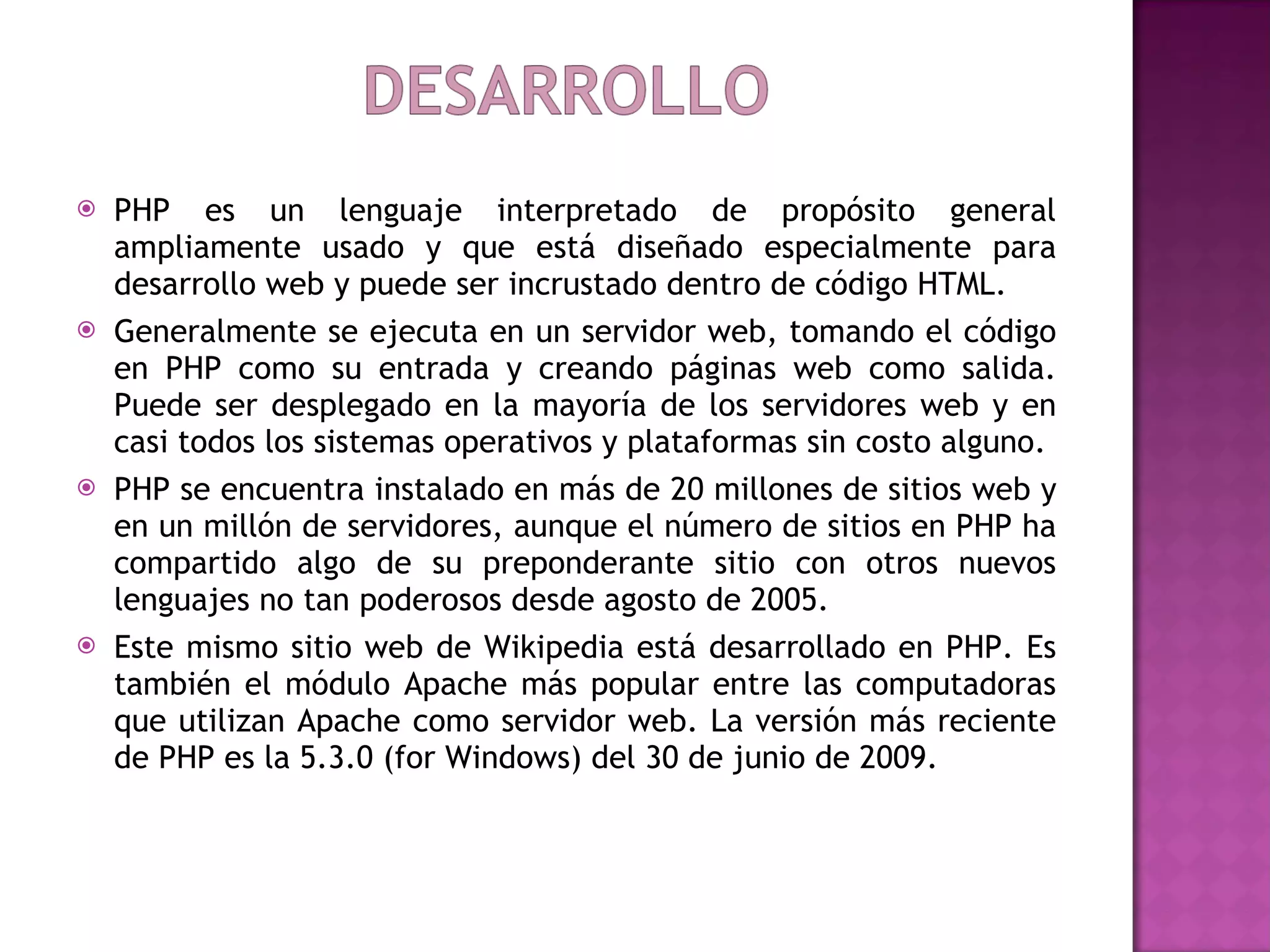 PHP es un lenguaje interpretado de propósito general ampliamente usado y que está diseñado especialmente para desarrollo web y puede ser incrustado dentro de código HTML.  Generalmente se ejecuta en un servidor web, tomando el código en PHP como su entrada y creando páginas web como salida. Puede ser desplegado en la mayoría de los servidores web y en casi todos los sistemas operativos y plataformas sin costo alguno.  PHP se encuentra instalado en más de 20 millones de sitios web y en un millón de servidores, aunque el número de sitios en PHP ha compartido algo de su preponderante sitio con otros nuevos lenguajes no tan poderosos desde agosto de 2005.  Este mismo sitio web de Wikipedia está desarrollado en PHP. Es también el módulo Apache más popular entre las computadoras que utilizan Apache como servidor web. La versión más reciente de PHP es la 5.3.0 (for Windows) del 30 de junio de 2009. 