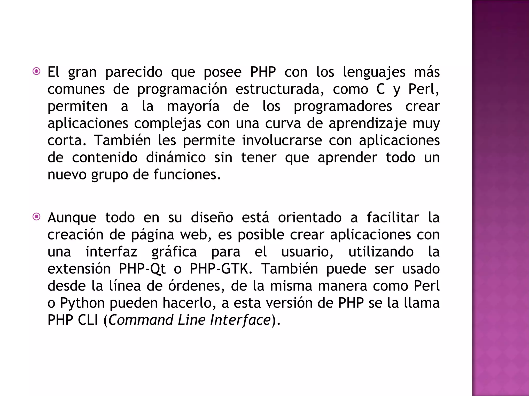El gran parecido que posee PHP con los lenguajes más comunes de programación estructurada, como C y Perl, permiten a la mayoría de los programadores crear aplicaciones complejas con una curva de aprendizaje muy corta. También les permite involucrarse con aplicaciones de contenido dinámico sin tener que aprender todo un nuevo grupo de funciones. Aunque todo en su diseño está orientado a facilitar la creación de página web, es posible crear aplicaciones con una interfaz gráfica para el usuario, utilizando la extensión PHP-Qt o PHP-GTK. También puede ser usado desde la línea de órdenes, de la misma manera como Perl o Python pueden hacerlo, a esta versión de PHP se la llama PHP CLI ( Command Line Interface ). 