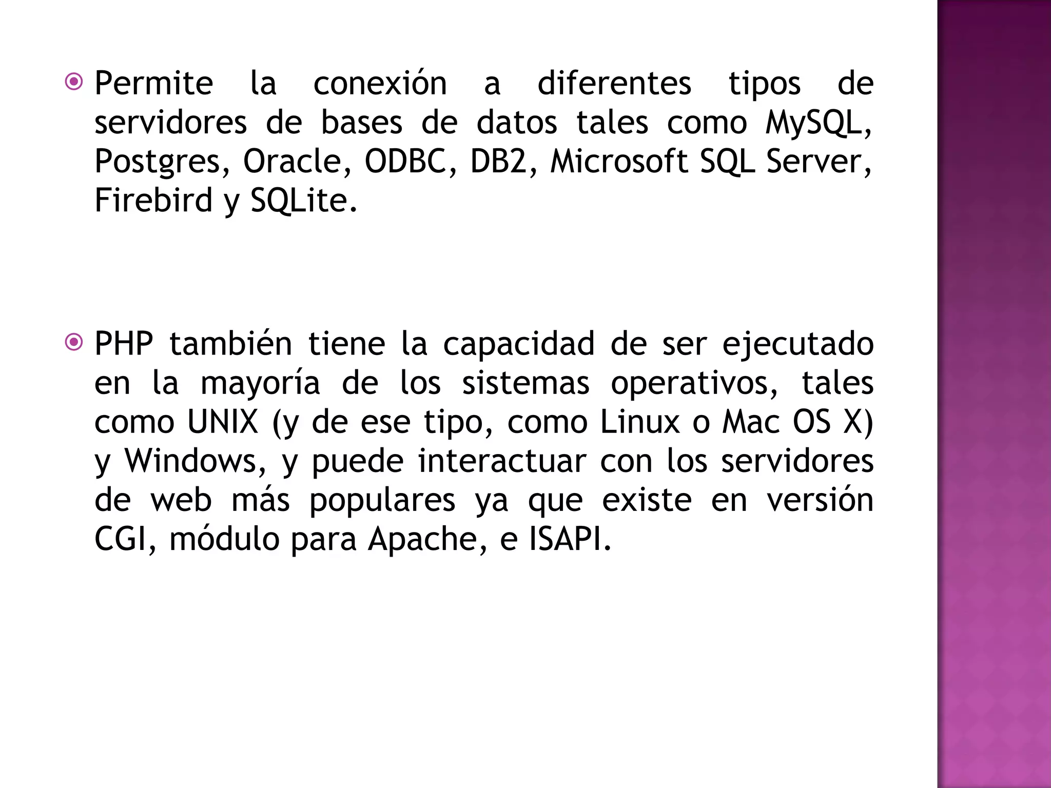 Permite la conexión a diferentes tipos de servidores de bases de datos tales como MySQL, Postgres, Oracle, ODBC, DB2, Microsoft SQL Server, Firebird y SQLite. PHP también tiene la capacidad de ser ejecutado en la mayoría de los sistemas operativos, tales como UNIX (y de ese tipo, como Linux o Mac OS X) y Windows, y puede interactuar con los servidores de web más populares ya que existe en versión CGI, módulo para Apache, e ISAPI. 