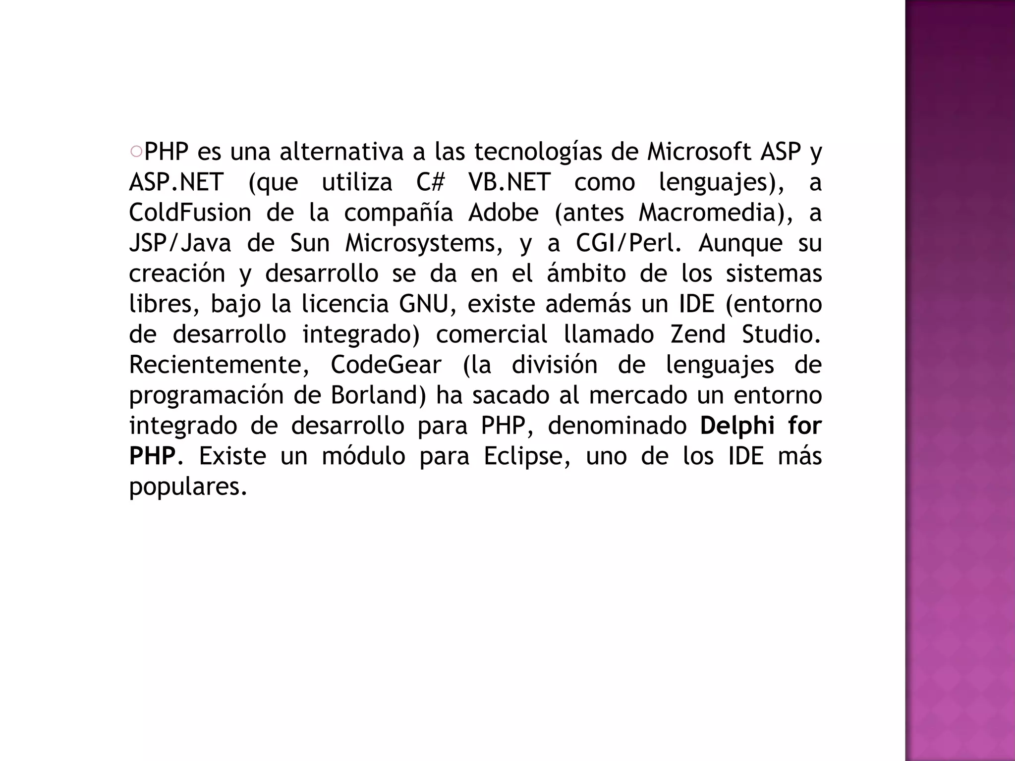 PHP es una alternativa a las tecnologías de Microsoft ASP y ASP.NET (que utiliza C# VB.NET como lenguajes), a ColdFusion de la compañía Adobe (antes Macromedia), a JSP/Java de Sun Microsystems, y a CGI/Perl. Aunque su creación y desarrollo se da en el ámbito de los sistemas libres, bajo la licencia GNU, existe además un IDE (entorno de desarrollo integrado) comercial llamado Zend Studio. Recientemente, CodeGear (la división de lenguajes de programación de Borland) ha sacado al mercado un entorno integrado de desarrollo para PHP, denominado  Delphi for PHP . Existe un módulo para Eclipse, uno de los IDE más populares. 
