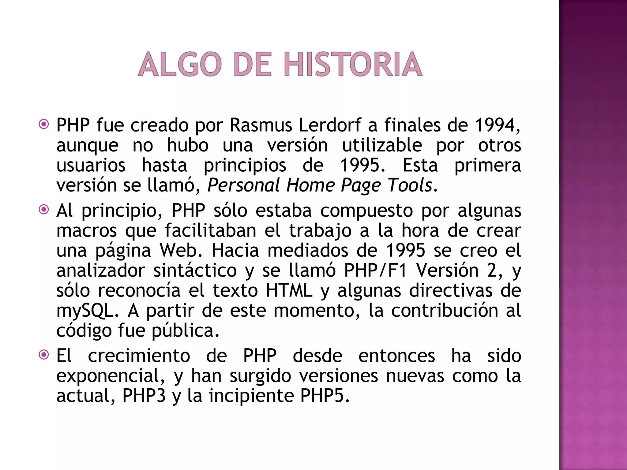 PHP fue creado por Rasmus Lerdorf a finales de 1994, aunque no hubo una versión utilizable por otros usuarios hasta principios de 1995. Esta primera versión se llamó,  Personal Home Page Tools .  Al principio, PHP sólo estaba compuesto por algunas macros que facilitaban el trabajo a la hora de crear una página Web. Hacia mediados de 1995 se creo el analizador sintáctico y se llamó PHP/F1 Versión 2, y sólo reconocía el texto HTML y algunas directivas de mySQL. A partir de este momento, la contribución al código fue pública.  El crecimiento de PHP desde entonces ha sido exponencial, y han surgido versiones nuevas como la actual, PHP3 y la incipiente PHP5.  