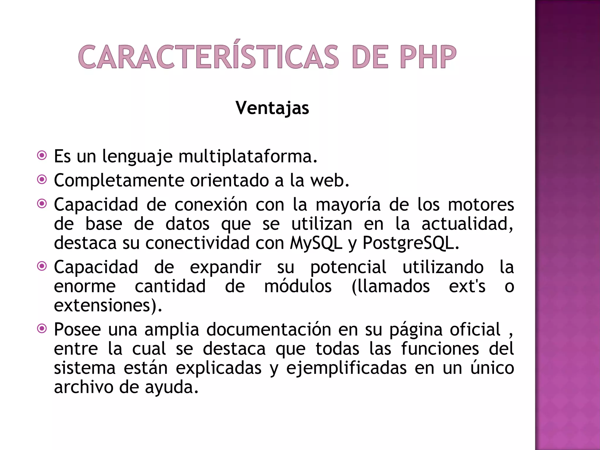 Ventajas  Es un lenguaje multiplataforma. Completamente orientado a la web. Capacidad de conexión con la mayoría de los motores de base de datos que se utilizan en la actualidad, destaca su conectividad con MySQL y PostgreSQL. Capacidad de expandir su potencial utilizando la enorme cantidad de módulos (llamados ext's o extensiones). Posee una amplia documentación en su página oficial , entre la cual se destaca que todas las funciones del sistema están explicadas y ejemplificadas en un único archivo de ayuda. 