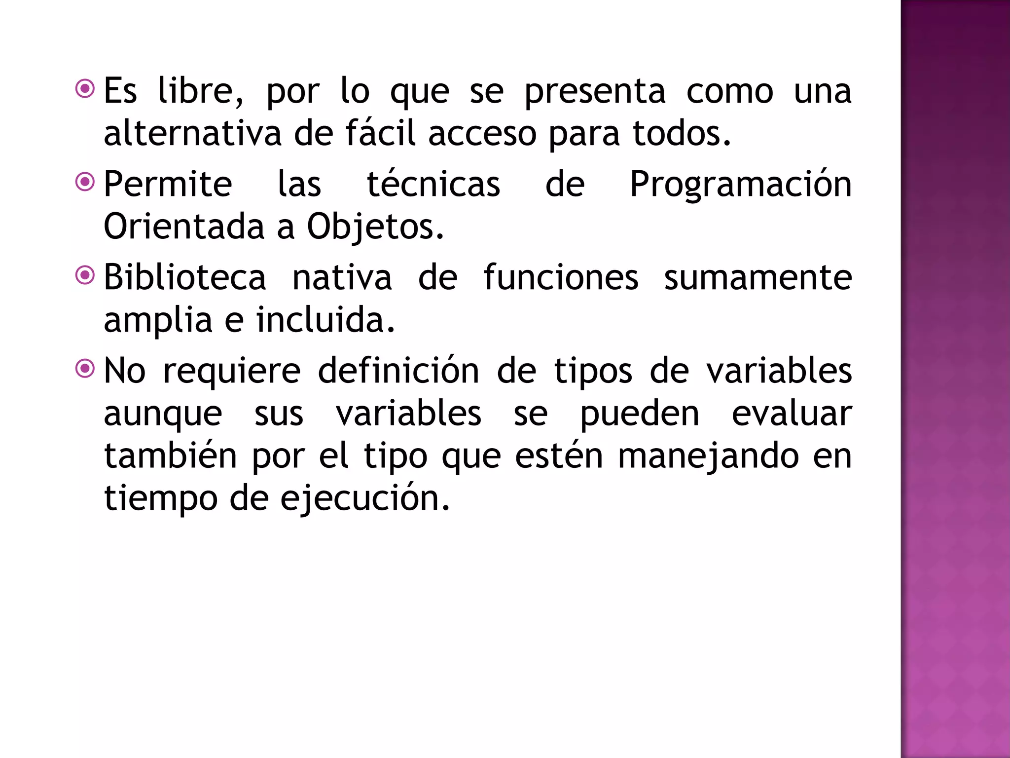 Es libre, por lo que se presenta como una alternativa de fácil acceso para todos. Permite las técnicas de Programación Orientada a Objetos. Biblioteca nativa de funciones sumamente amplia e incluida. No requiere definición de tipos de variables aunque sus variables se pueden evaluar también por el tipo que estén manejando en tiempo de ejecución. 