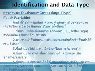 Identification and Data Type
การกำาหนดตัวแปรและชนิดของข้อมูล (Type)
ตัวแปร(Variable)
มีหน้าที่ใช้สำาหรับเก็บค่าตัวเลข ตัวอักษร หรือชุดข้อความ
เพื่อใช้ในการอ้างอิง มีหลักการในการตั้งชื่อดังนี้
1.ชื่อตัวแปรต้องขึ้นต้นด้วยเครื่องหมาย $ (Dollar sign)
จากนั้นต้องตามด้วยอักษรเท่านั้น
2.สามารถนำาตัวอักษรและตัวเลขมาผสมกันเป็นชื่อตัวแปรได้
เช่น $User111
3.ชื่อตัวแปรไม่สามารถเว้นว่างหรือเคาะเว้นวรรคได้
4.ชื่อตัวแปรควรที่จะสื่อความหมายในตัวมันเอง เช่น
$name,$salary
5.ชื่อตัวแปร อักษรตัวเล็กตัวใหญ่นั้นมีความสำาคัญมาก เช่น
$address, $Address และ $ADDRESS ทั้ง 3 ตัวถือว่า
 
