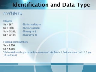 Identification and Data Type
การใช้งาน
Integers
$a = 567; เป็นจำานวนเต็มบวก
$b = -956; เป็นจำานวนเต็มลบ
$c = 01236; เป็นเลขฐาน 8
$d = 0x12F; เป็นเลขฐาน 16
Floating point numbers
$a = 1.356
$b = 1.3e6
ใช้กำาหนดตัวเลขในรูปแบบทศนิยม และเลขยกกำาลัง ดังเช่น 1.3e6 จะหมายความว่า 1.3 คูณ
10 ยกกำาลัง 6
 