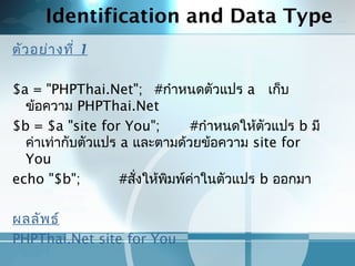 Identification and Data Type
ตัวอย่างที่ 1
 
$a = "PHPThai.Net"; #กำาหนดตัวแปร a เก็บ
ข้อความ PHPThai.Net
$b = $a "site for You"; #กำาหนดให้ตัวแปร b มี
ค่าเท่ากับตัวแปร a และตามด้วยข้อความ site for
You
echo "$b"; #สั่งให้พิมพ์ค่าในตัวแปร b ออกมา
 
ผลลัพธ์
PHPThai.Net site for You
 
