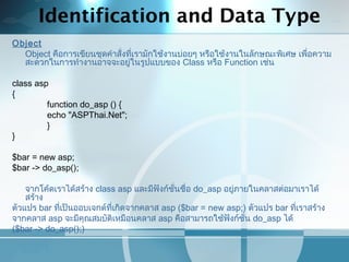 Identification and Data Type
Object
Object คือการเขียนชุดคำาสั่งที่เรามักใช้งานบ่อยๆ หรือใช้งานในลักษณะพิเศษ เพื่อความ
สะดวกในการทำางานอาจจะอยู่ในรูปแบบของ Class หรือ Function เช่น
 
class asp
{
function do_asp () {
echo "ASPThai.Net";
}
}
 
$bar = new asp;
$bar -> do_asp();
 
จากโค้ดเราได้สร้าง class asp และมีฟังก์ชั่นชื่อ do_asp อยู่ภายในคลาสต่อมาเราได้
สร้าง
ตัวแปร bar ที่เป็นออบเจกต์ที่เกิดจากคลาส asp ($bar = new asp;) ตัวแปร bar ที่เราสร้าง
จากคลาส asp จะมีคุณสมบัติเหมือนคลาส asp คือสามารถใช้ฟังก์ชั่น do_asp ได้
($bar -> do_asp();)
 