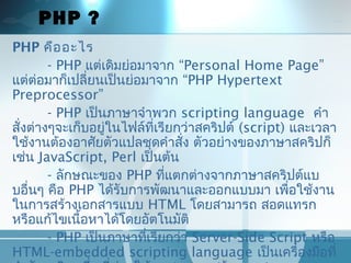 PHP ?
PHP คืออะไร
- PHP แต่เดิมย่อมำจำก “Personal Home Page”
แต่ต่อมำก็เปลี่ยนเป็นย่อมำจำก “PHP Hypertext
Preprocessor”
- PHP เป็นภำษำจำำพวก scripting language คำำ
สั่งต่ำงๆจะเก็บอยู่ในไฟล์ที่เรียกว่ำสคริปต์ (script) และเวลำ
ใช้งำนต้องอำศัยตัวแปลชุดคำำสั่ง ตัวอย่ำงของภำษำสคริปก็
เช่น JavaScript, Perl เป็นต้น
- ลักษณะของ PHP ที่แตกต่ำงจำกภำษำสคริปต์แบ
บอื่นๆ คือ PHP ได้รับกำรพัฒนำและออกแบบมำ เพื่อใช้งำน
ในกำรสร้ำงเอกสำรแบบ HTML โดยสำมำรถ สอดแทรก
หรือแก้ไขเนื้อหำได้โดยอัตโนมัติ
- PHP เป็นภำษำที่เรียกว่ำ Server-Side Script หรือ
HTML-embedded scripting language เป็นเครื่องมือที่
 