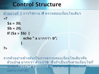 Control Structure
ตัวอย่างที่ 1 การใช้งาน If ตรวจสอบเงื่อนไขเดียว
<?
$a = 30;
$b = 20;
If ($a > $b) {
echo " a มากกว่า b";
}
?>
 
จากตัวอย่างข้างต้นเป็นการตรวจสอบเงื่อนไขเดียวคือ
ตัวแปรa มากกว่า ตัวแปรb ซึ่งถ้าเป็นจริงตามเงื่อนไขก็
จะพิมพ์คำาว่า " a มากกว่า b" ออกมาแต่ถ้าไม่ตรงก็จะ
ออกจากคำาสั่ง
 
