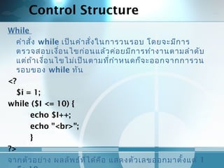 Control Structure
While
คำาสั่ง while เป็นคำาสั่งในการวนรอบ โดยจะมีการ
ตรวจสอบเงื่อนไขก่อนแล้วค่อยมีการทำางานตามลำาดับ
แต่ถ้าเงื่อนไขไม่เป็นตามที่กำาหนดก็จะออกจากการวน
รอบของ while ทัน
<?
$i = 1;
while ($I <= 10) {
echo $I++;
echo "<br>";
}
?>
จากตัวอย่าง ผลลัพธ์ที่ได้คือ แสดงตัวเลขออกมาตั้งแต่ 1
 
