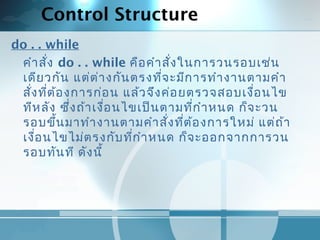Control Structure
do . . while
คำาสั่ง do . . while คือคำาสั่งในการวนรอบเช่น
เดียวกัน แต่ต่างกันตรงที่จะมีการทำางานตามคำา
สั่งที่ต้องการก่อน แล้วจึงค่อยตรวจสอบเงื่อนไข
ทีหลัง ซึ่งถ้าเงื่อนไขเป็นตามที่กำาหนด ก็จะวน
รอบขึ้นมาทำางานตามคำาสั่งที่ต้องการใหม่ แต่ถ้า
เงื่อนไขไม่ตรงกับที่กำาหนด ก็จะออกจากการวน
รอบทันที ดังนี้
 
 