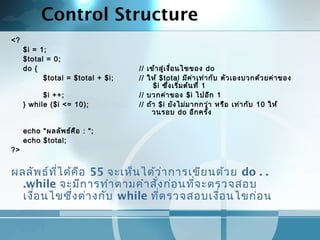 Control Structure
<?
$i = 1;
$total = 0;
do { // เข้าสู่เงื่อนไขของ do
$total = $total + $i; // ให้ $total มีค่าเท่ากับ ตัวเองบวกด้วยค่าของ
$i ซึ่งเริ่มต้นที่ 1
$i ++; // บวกค่าของ $i ไปอีก 1
} while ($i <= 10); // ถ้า $i ยังไม่มากกว่า หรือ เท่ากับ 10 ให้
วนรอบ do อีกครั้ง
 
echo "ผลลัพธ์คือ : ";
echo $total;
?>
ผลลัพธ์ที่ได้คือ 55 จะเห็นได้ว่าการเขียนด้วย do . .
.while จะมีการทำาตามคำาสั่งก่อนที่จะตรวจสอบ
เงื่อนไขซึ่งต่างกับ while ที่ตรวจสอบเงื่อนไขก่อน
 
 