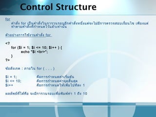 Control Structure
for
คำาสั่ง for เป็นคำาสั่งในการวนรอบอีกคำาสั่งหนึ่งแต่จะไม่มีการตรวจสอบเงื่อนไข เพียงแต่
ทำาตามคำาสั่งที่กำาหนดไว้แล้วเท่านั้น
 
ตัวอย่างการใช้งานคำาสั่ง for
<?
for ($i = 1; $i <= 10; $i++ ) {
echo "$i <br>";
}
?>
 
ข้อสังเกต : ภายใน for ( . . . )
 
$i = 1; คือการกำาหนดค่าเริ่มต้น
$i <= 10; คือการกำาหนดค่าจุดสิ้นสุด
$i++ คือการกำาหนดให้เพิ่มไปทีละ 1
 
ผลลัพธ์ที่ได้คือ จะมีการวนรอบเพื่อพิมพ์ค่า 1 ถึง 10
 