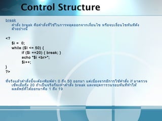 Control Structure
break
คำาสั่ง break คือคำาสั่งที่ใช้ในการหลุดออกจากเงื่อนไข หรือจบเงื่อนไขทันทีดัง
ตัวอย่างนี้
 
<?
$i = 0;
while ($I <= 50) {
if ($i ==20) { break; }
echo "$i <br>";
$i++;
}
?>
 
ที่จริงแล้วคำาสั่งนี้จะต้องพิมพ์ค่า 0 ถึง 50 ออกมา แต่เนื่องจากมีการใช้คำาสั่ง if มาตรวจ
เช็คเมื่อถึง 20 ถ้าเป็นจริงก็จะทำาคำาสั่ง break และหยุดการวนรอบทันทีทำาให้
ผลลัพธ์ที่ได้ออกมาคือ 1 ถึง 19
 
 