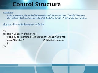 Control Structure
continue
คำาสั่ง continue เป็นคำาสั่งที่ใช้ควบคู่กับคำาสั่งในการวนรอบ โดยเมื่อโปรแกรม
ทำาการรันคำาสั่งนี้ จะทำาการกระโดดไปเริ่มต้นใหม่ทันที ( ใช้กับคำาสั่ง for, while)
 
ตัวอย่าง เป็นการพิมพ์เลขคู่จาก 0 ถึง 50
 
<?
for ($a = 0; $a <= 50; $a++) {
if ($a % 2) { continue }//เป็นเลขคี่กระโดดไปเริ่มต้นใหม่
echo "$a <br>"; //ให้พิมพ์เลขคู่ออกมา
}
?>
 