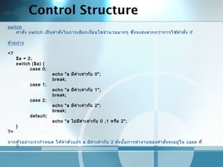 Control Structure
switch
คำาสั่ง switch เป็นคำาสั่งในการเลือกเงื่อนไขจำานวนมากๆ ซึ่งจะสะดวกกว่าการใช้คำาสั่ง if
 
ตัวอย่าง
<?
$a = 2;
switch ($a) {
case 0;
echo "a มีค่าเท่ากับ 0";
break;
case 1;
echo "a มีค่าเท่ากับ 1";
break;
case 2;
echo "a มีค่าเท่ากับ 2";
break;
default;
echo "a ไม่มีค่าเท่ากับ 0 ,1 หรือ 2";
}
?>
 
จากตัวอย่างเรากำาหนด ให้ค่าตัวแปร a มีค่าเท่ากับ 2 ดังนั้นการทำางานของคำาสั่งจะอยู่ใน case ที่
2
 