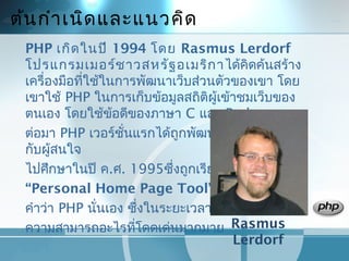 ต้นกำำเนิดและแนวคิด
PHP เกิดในปี 1994 โดย Rasmus Lerdorf
โปรแกรมเมอร์ชำวสหรัฐอเมริกำได้คิดค้นสร้ำง
เครื่องมือที่ใช้ในกำรพัฒนำเว็บส่วนตัวของเขำ โดย
เขำใช้ PHP ในกำรเก็บข้อมูลสถิติผู้เข้ำชมเว็บของ
ตนเอง โดยใช้ข้อดีของภำษำ C และ Perl
ต่อมำ PHP เวอร์ชั่นแรกได้ถูกพัฒนำและเผยแพร่ให้
กับผู้สนใจ
ไปศึกษำในปี ค.ศ. 1995ซึ่งถูกเรียกว่ำ
“Personal Home Page Tool” ซึ่งเป็นที่มำของ
คำำว่ำ PHP นั่นเอง ซึ่งในระยะเวลำนั้น PHP ยังไม่มี
ควำมสำมำรถอะไรที่โดดเด่นมำกมำย Rasmus
Lerdorf
 