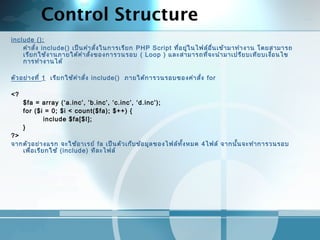 Control Structure
include ();
คำาสั่ง include() เป็นคำาสั่งในการเรียก PHP Script ที่อยู่ในไฟล์อื่นเข้ามาทำางาน โดยสามารถ
เรียกใช้งานภายใต้คำาสั่งของการวนรอบ ( Loop ) และสามารถที่จะนำามาเปรียบเทียบเงื่อนไข
การทำางานได้
 
ตัวอย่างที่ 1 เรียกใช้คำาสั่ง include() ภายใต้การวนรอบของคำาสั่ง for
 
<?
$fa = array (‘a.inc’, ’b.inc’, ‘c.inc’, ‘d.inc’);
for ($i = 0; $i < count($fa); $++) {
include $fa[$I];
}
?>
จากตัวอย่างแรก จะใช้อาเรย์ fa เป็นตัวเก็บข้อมูลของไฟล์ทั้งหมด 4ไฟล์ จากนั้นจะทำาการวนรอบ
เพื่อเรียกใช้ (include) ทีละไฟล์
 