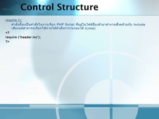 Control Structure
require ();
คำาสั่งนี้จะเป็นคำาสั่งในการเรียก PHP Script ที่อยู่ในไฟล์อื่นเข้ามาทำางานซึ่งคล้ายกับ include
เพียงแต่สามารถเรียกใช้ภายใต้คำาสั่งการวนรอบได้ (Loop)
<?
require (‘header.inc’);
?>
 