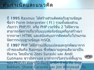 ต้นกำำเนิดและแนวคิด
ปี 1995 Rasmus ได้สร้ำงส่วนติดต่อกับฐำนข้อมูล
ชื่อว่ำ Form Interpreter ( FI ) รวมทั้งสองส่วน
เรียกว่ำ PHP/FI หรือ PHP เวอร์ชั่น 2 ให้มีควำม
สำมำรถจัดกำรเกี่ยวกับแบบฟอร์มข้อมูลที่ถูกสร้ำงมำ
จำกภำษำ HTML และสนับสนุนกำรติดต่อกับโปรแกรม
จัดกำรระบบฐำนข้อมูล mSQL
ปี 1997 PHP ได้มีกำรเปลี่ยนแปลงและถูกพัฒนำจำก
เจ้ำของเดิมคือ Rasmus ซึ่งพัฒนำอยู่คนเดียวมำเป็น
ทีมงำน โดยมีนำย Zeev Suraski และ Andi
Gutmans ชำวอิสรำเอล มำทำำกำรวิเครำะห์พื้นฐำน
ของ PHP/FI ต่อมำก็มีเพิ่มเข้ำมำอีก 3 คน คือ Stig
Bakken, Shane Caraveo และ Jim Winstead ทีม
 