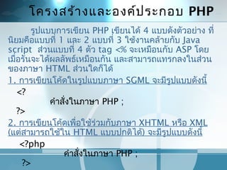 โครงสร้ำงและองค์ประกอบ PHP
รูปแบบกำรเขียน PHP เขียนได้ 4 แบบดังตัวอย่ำง ที่
นิยมคือแบบที่ 1 และ 2 แบบที่ 3 ใช้งำนคล้ำยกับ Java
script ส่วนแบบที่ 4 ตัว tag <% จะเหมือนกับ ASP โดย
เมื่อรันจะได้ผลลัพธ์เหมือนกัน และสำมำรถแทรกลงในส่วน
ของภำษำ HTML ส่วนใดก็ได้
1. กำรเขียนโค้ดในรูปแบบภำษำ SGML จะมีรูปแบบดังนี้
   <?
               คำำสั่งในภำษำ PHP ;
   ?>
2. กำรเขียนโค้ดเพื่อใช้ร่วมกับภำษำ XHTML หรือ XML
(แต่สำมำรถใช้ใน HTML แบบปกติได้) จะมีรูปแบบดังนี้
    <?php
                    คำำสั่งในภำษำ PHP ;
     ?>
 