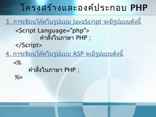 โครงสร้ำงและองค์ประกอบ PHP
3. กำรเขียนโค้ดในรูปแบบ JavaScript จะมีรูปแบบดังนี้
     <Script Language="php">
                  คำำสั่งในภำษำ PHP ;
     </Script>
4. กำรเขียนโค้ดในรูปแบบ ASP จะมีรูปแบบดังนี้
    <%
            คำำสั่งในภำษำ PHP ;
     %>
 