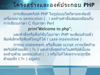 โครงสร้ำงและองค์ประกอบ PHP
กำรเขียนสคริปต์ PHP ในรูปแบบใดก็ตำมจะต้องมี
เครื่องหมำย semicolon ( ; ) ลงท้ำยคำำสั่งเสมอเหมือนกับ
กำรเขียนภำษำ C กับภำษำ Perl
print”Welcome to php”;
และคำำสั่งหรือฟังก์ชั่นในภำษำ PHP จะเขียนด้วยตัว
พิมพ์เล็กหรือพิมพ์ใหญ่ก็ได้ ( case-insensitive )
กำรจบ statement หรือสิ้นสุด script เรำจะปิดท้ำย
สคริปต์ด้วยแท็ก ( ?> ) และคำำสั่งสุดท้ำยในสคริปต์นั้นจะ
ลงท้ำยด้วย semicolon ( ; ) หรือไม่ก็ได้เพรำะจะถูกปิด
ด้วยแท็ก ( ?> ) อยู่แล้ว
 
