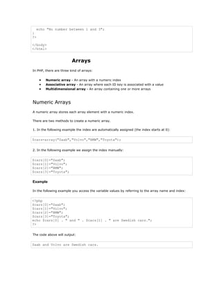 echo "No number between 1 and 3";
}
?>

</body>
</html>


                         Arrays
In PHP, there are three kind of arrays:


     •   Numeric array - An array with a numeric index
     •   Associative array - An array where each ID key is associated with a value
     •   Multidimensional array - An array containing one or more arrays



Numeric Arrays
A numeric array stores each array element with a numeric index.

There are two methods to create a numeric array.

1. In the following example the index are automatically assigned (the index starts at 0):


$cars=array("Saab","Volvo","BMW","Toyota");


2. In the following example we assign the index manually:


$cars[0]="Saab";
$cars[1]="Volvo";
$cars[2]="BMW";
$cars[3]="Toyota";

Example

In the following example you access the variable values by referring to the array name and index:


<?php
$cars[0]="Saab";
$cars[1]="Volvo";
$cars[2]="BMW";
$cars[3]="Toyota";
echo $cars[0] . " and " . $cars[1] . " are Swedish cars.";
?>


The code above will output:


Saab and Volvo are Swedish cars.
 