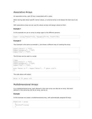 Associative Arrays
An associative array, each ID key is associated with a value.

When storing data about specific named values, a numerical array is not always the best way to do
it.

With associative arrays we can use the values as keys and assign values to them.

Example 1

In this example we use an array to assign ages to the different persons:


$ages = array("Peter"=>32, "Quagmire"=>30, "Joe"=>34);

Example 2

This example is the same as example 1, but shows a different way of creating the array:


$ages['Peter'] = "32";
$ages['Quagmire'] = "30";
$ages['Joe'] = "34";


The ID keys can be used in a script:


<?php
$ages['Peter'] = "32";
$ages['Quagmire'] = "30";
$ages['Joe'] = "34";

echo "Peter is " . $ages['Peter'] . " years old.";
?>


The code above will output:


Peter is 32 years old.



Multidimensional Arrays
In a multidimensional array, each element in the main array can also be an array. And each
element in the sub-array can be an array, and so on.

Example

In this example we create a multidimensional array, with automatically assigned ID keys:


$families = array
  (
  "Griffin"=>array
  (
 