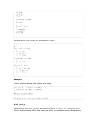 "Peter",
  "Lois",
  "Megan"
  ),
  "Quagmire"=>array
  (
  "Glenn"
  ),
  "Brown"=>array
  (
  "Cleveland",
  "Loretta",
  "Junior"
  )
  );


The array above would look like this if written to the output:


Array
(
[Griffin] => Array
  (
  [0] => Peter
  [1] => Lois
  [2] => Megan
  )
[Quagmire] => Array
  (
  [0] => Glenn
  )
[Brown] => Array
  (
  [0] => Cleveland
  [1] => Loretta
  [2] => Junior
  )
)

Example 2

Lets try displaying a single value from the array above:


echo "Is " . $families['Griffin'][2] .
" a part of the Griffin family?";


The code above will output:


Is Megan a part of the Griffin family?



PHP Loops
Often when you write code, you want the same block of code to run over and over again in a row.
Instead of adding several almost equal lines in a script we can use loops to perform a task like this.
 