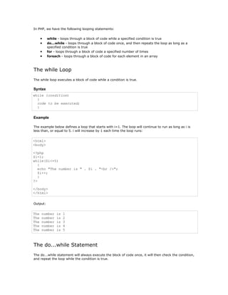 In PHP, we have the following looping statements:


      •   while - loops through a block of code while a specified condition is true
      •   do...while - loops through a block of code once, and then repeats the loop as long as a
          specified condition is true
      •   for - loops through a block of code a specified number of times
      •   foreach - loops through a block of code for each element in an array



The while Loop
The while loop executes a block of code while a condition is true.

Syntax
while (condition)
  {
  code to be executed;
  }

Example

The example below defines a loop that starts with i=1. The loop will continue to run as long as i is
less than, or equal to 5. i will increase by 1 each time the loop runs:


<html>
<body>

<?php
$i=1;
while($i<=5)
   {
   echo "The number is " . $i . "<br />";
   $i++;
   }
?>

</body>
</html>


Output:


The   number   is   1
The   number   is   2
The   number   is   3
The   number   is   4
The   number   is   5



The do...while Statement
The do...while statement will always execute the block of code once, it will then check the condition,
and repeat the loop while the condition is true.
 