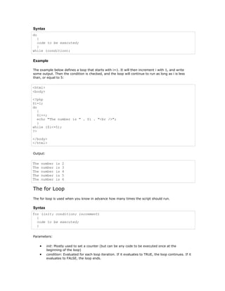 Syntax
do
  {
  code to be executed;
  }
while (condition);

Example

The example below defines a loop that starts with i=1. It will then increment i with 1, and write
some output. Then the condition is checked, and the loop will continue to run as long as i is less
than, or equal to 5:


<html>
<body>

<?php
$i=1;
do
   {
   $i++;
   echo "The number is " . $i . "<br />";
   }
while ($i<=5);
?>

</body>
</html>


Output:


The   number    is   2
The   number    is   3
The   number    is   4
The   number    is   5
The   number    is   6

The for Loop
The for loop is used when you know in advance how many times the script should run.

Syntax
for (init; condition; increment)
  {
  code to be executed;
  }


Parameters:


      •   init: Mostly used to set a counter (but can be any code to be executed once at the
          beginning of the loop)
      •   condition: Evaluated for each loop iteration. If it evaluates to TRUE, the loop continues. If it
          evaluates to FALSE, the loop ends.
 