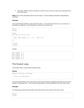 •   increment: Mostly used to increment a counter (but can be any code to be executed at the
          end of the loop)

Note: Each of the parameters above can be empty, or have multiple expressions (separated by
commas).

Example

The example below defines a loop that starts with i=1. The loop will continue to run as long as i is
less than, or equal to 5. i will increase by 1 each time the loop runs:


<html>
<body>

<?php
for ($i=1; $i<=5; $i++)
   {
   echo "The number is " . $i . "<br />";
   }
?>

</body>
</html>


Output:


The   number   is   1
The   number   is   2
The   number   is   3
The   number   is   4
The   number   is   5



The foreach Loop
The foreach loop is used to loop through arrays.

Syntax
foreach ($array as $value)
  {
  code to be executed;
  }


For every loop iteration, the value of the current array element is assigned to $value (and the array
pointer is moved by one) - so on the next loop iteration, you'll be looking at the next array value.

Example

The following example demonstrates a loop that will print the values of the given array:


<html>
<body>
 