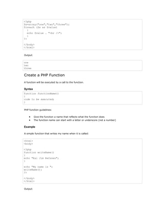 <?php
$x=array("one","two","three");
foreach ($x as $value)
   {
   echo $value . "<br />";
   }
?>

</body>
</html>


Output:


one
two
three

Create a PHP Function
A function will be executed by a call to the function.

Syntax
function functionName()
{
code to be executed;
}


PHP function guidelines:


    •     Give the function a name that reflects what the function does
    •     The function name can start with a letter or underscore (not a number)

Example

A simple function that writes my name when it is called:


<html>
<body>

<?php
function writeName()
{
echo "Kai Jim Refsnes";
}

echo "My name is ";
writeName();
?>

</body>
</html>


Output:
 