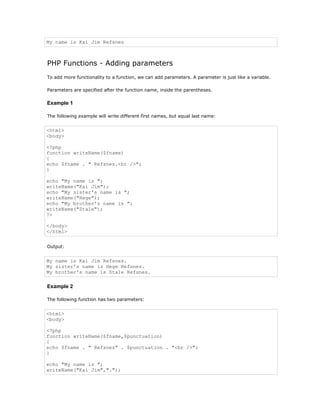 My name is Kai Jim Refsnes



PHP Functions - Adding parameters
To add more functionality to a function, we can add parameters. A parameter is just like a variable.

Parameters are specified after the function name, inside the parentheses.

Example 1

The following example will write different first names, but equal last name:


<html>
<body>

<?php
function writeName($fname)
{
echo $fname . " Refsnes.<br />";
}

echo "My name is ";
writeName("Kai Jim");
echo "My sister's name is ";
writeName("Hege");
echo "My brother's name is ";
writeName("Stale");
?>

</body>
</html>


Output:


My name is Kai Jim Refsnes.
My sister's name is Hege Refsnes.
My brother's name is Stale Refsnes.

Example 2

The following function has two parameters:


<html>
<body>

<?php
function writeName($fname,$punctuation)
{
echo $fname . " Refsnes" . $punctuation . "<br />";
}

echo "My name is ";
writeName("Kai Jim",".");
 