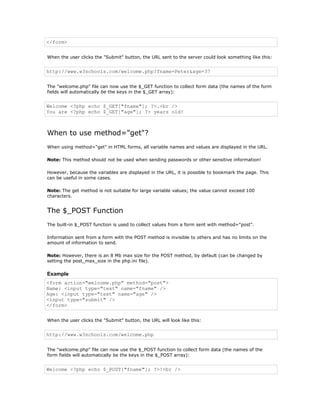 </form>


When the user clicks the "Submit" button, the URL sent to the server could look something like this:


http://www.w3schools.com/welcome.php?fname=Peter&age=37


The "welcome.php" file can now use the $_GET function to collect form data (the names of the form
fields will automatically be the keys in the $_GET array):


Welcome <?php echo $_GET["fname"]; ?>.<br />
You are <?php echo $_GET["age"]; ?> years old!



When to use method="get"?
When using method="get" in HTML forms, all variable names and values are displayed in the URL.

Note: This method should not be used when sending passwords or other sensitive information!

However, because the variables are displayed in the URL, it is possible to bookmark the page. This
can be useful in some cases.

Note: The get method is not suitable for large variable values; the value cannot exceed 100
characters.


The $_POST Function
The built-in $_POST function is used to collect values from a form sent with method="post".

Information sent from a form with the POST method is invisible to others and has no limits on the
amount of information to send.

Note: However, there is an 8 Mb max size for the POST method, by default (can be changed by
setting the post_max_size in the php.ini file).

Example
<form action="welcome.php" method="post">
Name: <input type="text" name="fname" />
Age: <input type="text" name="age" />
<input type="submit" />
</form>


When the user clicks the "Submit" button, the URL will look like this:


http://www.w3schools.com/welcome.php


The "welcome.php" file can now use the $_POST function to collect form data (the names of the
form fields will automatically be the keys in the $_POST array):


Welcome <?php echo $_POST["fname"]; ?>!<br />
 