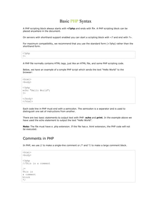 Basic PHP Syntax
A PHP scripting block always starts with <?php and ends with ?>. A PHP scripting block can be
placed anywhere in the document.

On servers with shorthand support enabled you can start a scripting block with <? and end with ?>.

For maximum compatibility, we recommend that you use the standard form (<?php) rather than the
shorthand form.


<?php
?>


A PHP file normally contains HTML tags, just like an HTML file, and some PHP scripting code.

Below, we have an example of a simple PHP script which sends the text "Hello World" to the
browser:


<html>
<body>

<?php
echo "Hello World";
?>

</body>
</html>


Each code line in PHP must end with a semicolon. The semicolon is a separator and is used to
distinguish one set of instructions from another.

There are two basic statements to output text with PHP: echo and print. In the example above we
have used the echo statement to output the text "Hello World".

Note: The file must have a .php extension. If the file has a .html extension, the PHP code will not
be executed.



Comments in PHP
In PHP, we use // to make a single-line comment or /* and */ to make a large comment block.


<html>
<body>

<?php
//This is a comment

/*
This is
a comment
block
*/
 