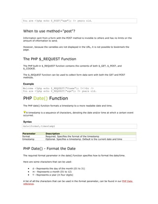 You are <?php echo $_POST["age"]; ?> years old.



When to use method="post"?
Information sent from a form with the POST method is invisible to others and has no limits on the
amount of information to send.

However, because the variables are not displayed in the URL, it is not possible to bookmark the
page.



The PHP $_REQUEST Function
The PHP built-in $_REQUEST function contains the contents of both $_GET, $_POST, and
$_COOKIE.

The $_REQUEST function can be used to collect form data sent with both the GET and POST
methods.

Example
Welcome <?php echo $_REQUEST["fname"]; ?>!<br />
You are <?php echo $_REQUEST["age"]; ?> years old.


PHP Date() Function
The PHP date() function formats a timestamp to a more readable date and time.


  A timestamp is a sequence of characters, denoting the date and/or time at which a certain event
occurred.

Syntax
date(format,timestamp)


Parameter           Description
format              Required. Specifies the format of the timestamp
timestamp           Optional. Specifies a timestamp. Default is the current date and time



PHP Date() - Format the Date
The required format parameter in the date() function specifies how to format the date/time.

Here are some characters that can be used:


    •    d - Represents the day of the month (01 to 31)
    •    m - Represents a month (01 to 12)
    •    Y - Represents a year (in four digits)

A list of all the characters that can be used in the format parameter, can be found in our PHP Date
reference.
 