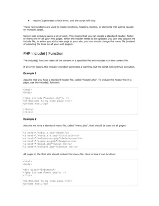 •   require() generates a fatal error, and the script will stop

These two functions are used to create functions, headers, footers, or elements that will be reused
on multiple pages.

Server side includes saves a lot of work. This means that you can create a standard header, footer,
or menu file for all your web pages. When the header needs to be updated, you can only update the
include file, or when you add a new page to your site, you can simply change the menu file (instead
of updating the links on all your web pages).



PHP include() Function
The include() function takes all the content in a specified file and includes it in the current file.

If an error occurs, the include() function generates a warning, but the script will continue execution.

Example 1

Assume that you have a standard header file, called "header.php". To include the header file in a
page, use the include() function:


<html>
<body>

<?php include("header.php"); ?>
<h1>Welcome to my home page!</h1>
<p>Some text.</p>

</body>
</html>

Example 2

Assume we have a standard menu file, called "menu.php", that should be used on all pages:


<a   href="/default.php">Home</a>
<a   href="/tutorials.php">Tutorials</a>
<a   href="/references.php">References</a>
<a   href="/examples.php">Examples</a>
<a   href="/about.php">About Us</a>
<a   href="/contact.php">Contact Us</a>


All pages in the Web site should include this menu file. Here is how it can be done:


<html>
<body>

<div class="leftmenu">
<?php include("menu.php"); ?>
</div>

<h1>Welcome to my home page.</h1>
<p>Some text.</p>
 