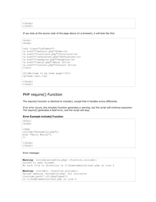 </body>
</html>


If you look at the source code of the page above (in a browser), it will look like this:


<html>
<body>

<div class="leftmenu">
<a href="/default.php">Home</a>
<a href="/tutorials.php">Tutorials</a>
<a href="/references.php">References</a>
<a href="/examples.php">Examples</a>
<a href="/about.php">About Us</a>
<a href="/contact.php">Contact Us</a>
</div>

<h1>Welcome to my home page!</h1>
<p>Some text.</p>

</body>
</html>



PHP require() Function
The require() function is identical to include(), except that it handles errors differently.

If an error occurs, the include() function generates a warning, but the script will continue execution.
The require() generates a fatal error, and the script will stop.

Error Example include() Function
<html>
<body>

<?php
include("wrongFile.php");
echo "Hello World!";
?>

</body>
</html>


Error message:


Warning: include(wrongFile.php) [function.include]:
failed to open stream:
No such file or directory in C:homewebsitetest.php on line 5

Warning: include() [function.include]:
Failed opening 'wrongFile.php' for inclusion
(include_path='.;C:php5pear')
in C:homewebsitetest.php on line 5
 