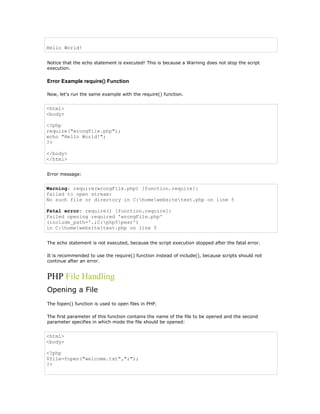 Hello World!


Notice that the echo statement is executed! This is because a Warning does not stop the script
execution.

Error Example require() Function

Now, let's run the same example with the require() function.


<html>
<body>

<?php
require("wrongFile.php");
echo "Hello World!";
?>

</body>
</html>


Error message:


Warning: require(wrongFile.php) [function.require]:
failed to open stream:
No such file or directory in C:homewebsitetest.php on line 5

Fatal error: require() [function.require]:
Failed opening required 'wrongFile.php'
(include_path='.;C:php5pear')
in C:homewebsitetest.php on line 5


The echo statement is not executed, because the script execution stopped after the fatal error.

It is recommended to use the require() function instead of include(), because scripts should not
continue after an error.


PHP File Handling
Opening a File
The fopen() function is used to open files in PHP.

The first parameter of this function contains the name of the file to be opened and the second
parameter specifies in which mode the file should be opened:


<html>
<body>

<?php
$file=fopen("welcome.txt","r");
?>
 