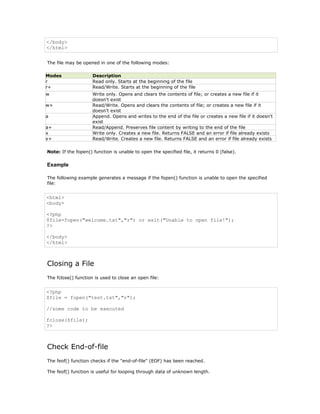 </body>
</html>


The file may be opened in one of the following modes:

Modes                Description
r                    Read only. Starts at the beginning of the file
r+                   Read/Write. Starts at the beginning of the file
w                    Write only. Opens and clears the contents of file; or creates a new file if it
                     doesn't exist
w+                   Read/Write. Opens and clears the contents of file; or creates a new file if it
                     doesn't exist
a                    Append. Opens and writes to the end of the file or creates a new file if it doesn't
                     exist
a+                   Read/Append. Preserves file content by writing to the end of the file
x                    Write only. Creates a new file. Returns FALSE and an error if file already exists
x+                   Read/Write. Creates a new file. Returns FALSE and an error if file already exists

Note: If the fopen() function is unable to open the specified file, it returns 0 (false).

Example

The following example generates a message if the fopen() function is unable to open the specified
file:


<html>
<body>

<?php
$file=fopen("welcome.txt","r") or exit("Unable to open file!");
?>

</body>
</html>



Closing a File
The fclose() function is used to close an open file:


<?php
$file = fopen("test.txt","r");

//some code to be executed

fclose($file);
?>



Check End-of-file
The feof() function checks if the "end-of-file" (EOF) has been reached.

The feof() function is useful for looping through data of unknown length.
 