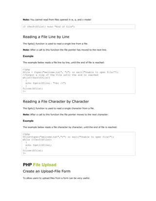 Note: You cannot read from files opened in w, a, and x mode!


if (feof($file)) echo "End of file";



Reading a File Line by Line
The fgets() function is used to read a single line from a file.

Note: After a call to this function the file pointer has moved to the next line.

Example

The example below reads a file line by line, until the end of file is reached:


<?php
$file = fopen("welcome.txt", "r") or exit("Unable to open file!");
//Output a line of the file until the end is reached
while(!feof($file))
   {
   echo fgets($file). "<br />";
   }
fclose($file);
?>



Reading a File Character by Character
The fgetc() function is used to read a single character from a file.

Note: After a call to this function the file pointer moves to the next character.

Example

The example below reads a file character by character, until the end of file is reached:


<?php
$file=fopen("welcome.txt","r") or exit("Unable to open file!");
while (!feof($file))
   {
   echo fgetc($file);
   }
fclose($file);
?>




PHP File Upload
Create an Upload-File Form
To allow users to upload files from a form can be very useful.
 