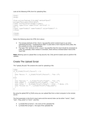 Look at the following HTML form for uploading files:


<html>
<body>

<form action="upload_file.php" method="post"
enctype="multipart/form-data">
<label for="file">Filename:</label>
<input type="file" name="file" id="file" />
<br />
<input type="submit" name="submit" value="Submit" />
</form>

</body>
</html>


Notice the following about the HTML form above:


    •    The enctype attribute of the <form> tag specifies which content-type to use when
         submitting the form. "multipart/form-data" is used when a form requires binary data, like
         the contents of a file, to be uploaded
    •    The type="file" attribute of the <input> tag specifies that the input should be processed as
         a file. For example, when viewed in a browser, there will be a browse-button next to the
         input field

Note: Allowing users to upload files is a big security risk. Only permit trusted users to perform file
uploads.



Create The Upload Script
The "upload_file.php" file contains the code for uploading a file:


<?php
if ($_FILES["file"]["error"] > 0)
   {
   echo "Error: " . $_FILES["file"]["error"] . "<br />";
   }
else
   {
   echo "Upload: " . $_FILES["file"]["name"] . "<br />";
   echo "Type: " . $_FILES["file"]["type"] . "<br />";
   echo "Size: " . ($_FILES["file"]["size"] / 1024) . " Kb<br />";
   echo "Stored in: " . $_FILES["file"]["tmp_name"];
   }
?>


By using the global PHP $_FILES array you can upload files from a client computer to the remote
server.

The first parameter is the form's input name and the second index can be either "name", "type",
"size", "tmp_name" or "error". Like this:


    •    $_FILES["file"]["name"] - the name of the uploaded file
    •    $_FILES["file"]["type"] - the type of the uploaded file
 