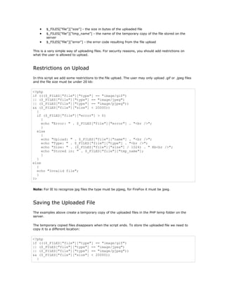 •   $_FILES["file"]["size"] - the size in bytes of the uploaded file
    •   $_FILES["file"]["tmp_name"] - the name of the temporary copy of the file stored on the
        server
    •   $_FILES["file"]["error"] - the error code resulting from the file upload

This is a very simple way of uploading files. For security reasons, you should add restrictions on
what the user is allowed to upload.



Restrictions on Upload
In this script we add some restrictions to the file upload. The user may only upload .gif or .jpeg files
and the file size must be under 20 kb:


<?php
if ((($_FILES["file"]["type"] == "image/gif")
|| ($_FILES["file"]["type"] == "image/jpeg")
|| ($_FILES["file"]["type"] == "image/pjpeg"))
&& ($_FILES["file"]["size"] < 20000))
   {
   if ($_FILES["file"]["error"] > 0)
     {
     echo "Error: " . $_FILES["file"]["error"] . "<br />";
     }
   else
     {
     echo "Upload: " . $_FILES["file"]["name"] . "<br />";
     echo "Type: " . $_FILES["file"]["type"] . "<br />";
     echo "Size: " . ($_FILES["file"]["size"] / 1024) . " Kb<br />";
     echo "Stored in: " . $_FILES["file"]["tmp_name"];
     }
   }
else
   {
   echo "Invalid file";
   }
?>


Note: For IE to recognize jpg files the type must be pjpeg, for FireFox it must be jpeg.



Saving the Uploaded File
The examples above create a temporary copy of the uploaded files in the PHP temp folder on the
server.

The temporary copied files disappears when the script ends. To store the uploaded file we need to
copy it to a different location:


<?php
if ((($_FILES["file"]["type"] == "image/gif")
|| ($_FILES["file"]["type"] == "image/jpeg")
|| ($_FILES["file"]["type"] == "image/pjpeg"))
&& ($_FILES["file"]["size"] < 20000))
  {
 