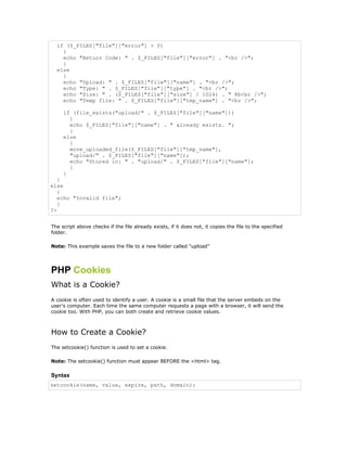 if ($_FILES["file"]["error"] > 0)
    {
    echo "Return Code: " . $_FILES["file"]["error"] . "<br />";
    }
  else
    {
    echo "Upload: " . $_FILES["file"]["name"] . "<br />";
    echo "Type: " . $_FILES["file"]["type"] . "<br />";
    echo "Size: " . ($_FILES["file"]["size"] / 1024) . " Kb<br />";
    echo "Temp file: " . $_FILES["file"]["tmp_name"] . "<br />";

     if (file_exists("upload/" . $_FILES["file"]["name"]))
       {
       echo $_FILES["file"]["name"] . " already exists. ";
       }
     else
       {
       move_uploaded_file($_FILES["file"]["tmp_name"],
       "upload/" . $_FILES["file"]["name"]);
       echo "Stored in: " . "upload/" . $_FILES["file"]["name"];
       }
     }
   }
else
   {
   echo "Invalid file";
   }
?>


The script above checks if the file already exists, if it does not, it copies the file to the specified
folder.

Note: This example saves the file to a new folder called "upload"




PHP Cookies
What is a Cookie?
A cookie is often used to identify a user. A cookie is a small file that the server embeds on the
user's computer. Each time the same computer requests a page with a browser, it will send the
cookie too. With PHP, you can both create and retrieve cookie values.



How to Create a Cookie?
The setcookie() function is used to set a cookie.

Note: The setcookie() function must appear BEFORE the <html> tag.

Syntax
setcookie(name, value, expire, path, domain);
 